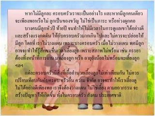 หากไม่มลูกละ ครอบครัวเราจะเป็นอย่างไร และหากมีลูกคนเดียว
ี
จะเพียงพอหรือไม่ ลูกเป็นของขวัญ ไม่ใช่เป็นภาระ หรือห่วงผูกคอ
บางคนมีลูกหัวปี ท้ายปี จนทาให้ไม่มีเวลาในการดูแลเขาได้อย่างดี
และสร้างแรงกดดัน ให้กับครอบครัวมากเกินไปและไม่ควรจะปล่อยให้
มีลูก โดยที่ เราไม่วางแผน เพราะบางครอบครัว เมื่อไม่วางแผน พอมีลูก
อาจจะทาให้รสึกขมขื่นเวลาเลี้ยงลูก เพราะสภาพไม่พร้อม เช่น ภรรยา
ู้
ต้องทิ้งหน้าที่การงาน มาเลี้ยงลูก หรือ อายุยังน้อยไม่พร้อมจะเลี้ยงลูก
ฯลฯ
แต่ละครอบครัวมีสิ่งที่เอื้ออานวยเลี้ยงลูกไม่เท่าเทียมกัน ไม่ควร
เปรียบเทียบกันกับครอบ ครัวอื่น ความ จากัด อาจจะทาให้เราเลี้ยงดู
ไม่ได้อย่างดีเพียงพอ เราจึงต้องวางแผน ไม่ใช่เลี้ยง ตามยถากรรม จะ
สร้างปัญหา ให้เกิดขึ้น ทั้งในครอบครัว สังคม ประเทศชาติ

 