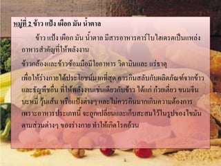 หมู่ที่ 2 ข้าว แป้ง เผือก มัน น้าตาล
ข้าว แป้ง เผือก มัน น้าตาล มีสารอาหารคาร์โบไฮเดรตเป็นแหล่ง
อาหารสาคัญที่ให้พลังงาน
ข้าวกล้องและข้าวซ้อมมือมีใยอาหาร วิตามินและ แร่ธาตุ
เพื่อให้ร่างกายได้ประโยชน์มากที่สุด ควรกินสลับกับผลิตภัณฑ์จากข้าว
และธัญพืชอื่น ที่ให้พลังงานเช่นเดียวกับข้าว ได้แก่ ก๋วยเตี่ยว ขนมจีน
บะหมี่ วุ้นเส้น หรือแป้งต่างๆ และไม่ควรกินมากเกินความต้องการ
เพราะอาหารประเภทนี้ จะถูกเปลี่ยนและเก็บสะสมไว้ในรูปของไขมัน
ตามส่วนต่างๆ ของร่างกาย ทาให้เกิดโรคอ้วน

 