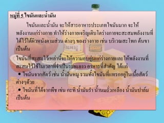 หมู่ที่ 5 ไขมันและน้ามัน
ไขมันและน้ามัน จะให้สารอาหารประเภทไขมันมาก จะให้
พลังงานแก่ร่างกาย ทาให้ร่างกายเจริญเติบโตร่างกายจะสะสมพลังงานที่
ได้ไว้ใต้ผิวหนังตามส่วน ต่างๆ ของร่างกาย เช่น บริเวณสะโพก ต้นขา
เป็นต้น
ไขมันที่สะสมไว้เหล่านี้จะให้ความอบอุ่นแก่ร่างกายและให้พลังงานที่
สะสมไว้ใช้ในเวลาที่จาเป็นระยะยาว อาหารที่สาคัญ ได้แก่
• ไขมันจากสัตว์ เช่น น้ามันหมู รวมทั้งไขมันที่แทรกอยู่ในเนื้อสัตว์
ต่างๆด้วย
• ไขมันที่ได้จากพืช เข่น กะทิ น้ามันรา น้านมถั่วเหลือง น้ามันปาล์ม
เป็นต้น

 