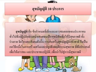 สุขบัญญัติ 10 ประการ

สุขบัญญัติ คือ ข้อกาหนดที่เด็กและเยาวชนตลอดจนประชาชน
ทั่วไปพึงปฏิบติอย่างสม่าเสมอจนเป็นสุขนิสัยเพื่อให้มีสุขภาพดี ทั้ง
ั
ร่างกาย จิตใจ และสังคมดังนั้น การส่งเสริมสุขบัญญัติแห่งชาติ จึงเป็น
กลวิธีหนึ่งในการสร้างเสริมและปลูกฝังพฤติกรรมสุขภาพ ที่พึงประสงค์
เพื่อให้เยาวชน และประชาชนปฏิบัติ..เพื่อนาไปสู่การมีสุขภาพดี

 