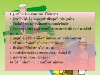 1. ดูแลรักษาร่างกายและของใช้ให้สะอาด
2. รักษาฟันให้แข็งแรงและแปรงฟันทุกวันอย่างถูกต้อง
3. ล้างมือให้สะอาดก่อนกินอาหารและหลังขับถ่าย
4. กินอาหารสุกสะอาดปราศจากอันตรายและหลีกเลี่ยง อาหารรสจัดสี
ฉูดฉาด
5. งดบุหรี่ สุรา สารเสพย์ติดการพนันและการสาส่อนทางเพศ
6. สร้างความสาพันธ์ภายในครอบครัวให้อบอุ่น
7. ป้องกันอุบัติภัยด้วยการไม่ประมาท
8. ออกกาลังกายสม่าเสมอและตรวจสุขภาพประจาปี
9. ทาจิตใจให้ร่าเริงแจ่มใสอยู่เสมอ
10. มีสานึกต่อส่วนรวม ร่วมสร้างสรรค์สังคม

 