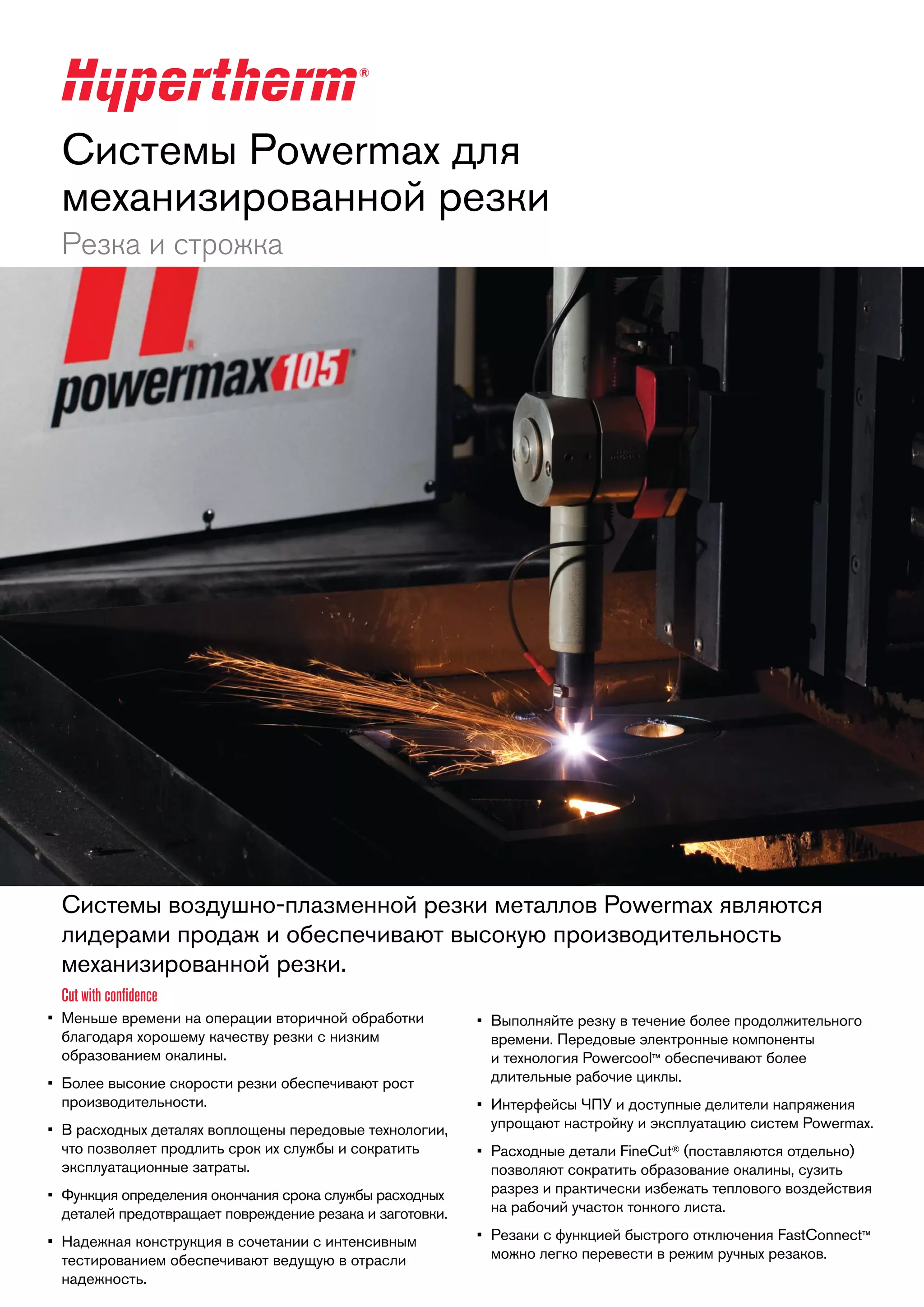 Системы Powermax для
механизированной резки
Резка и строжка

Системы воздушно-плазменной резки металлов Powermax являются
лидерами продаж и обеспечивают высокую производительность
механизированной резки.
Cut with confidence
•	 Меньше времени на операции вторичной обработки
благодаря хорошему качеству резки с низким
образованием окалины.
•	 Более высокие скорости резки обеспечивают рост
производительности.
•	 В расходных деталях воплощены передовые технологии,
что позволяет продлить срок их службы и сократить
эксплуатационные затраты.
•	 Функция определения окончания срока службы расходных
деталей предотвращает повреждение резака и заготовки.
•	 Надежная конструкция в сочетании с интенсивным
тестированием обеспечивают ведущую в отрасли
надежность.

•	 Выполняйте резку в течение более продолжительного
времени. Передовые электронные компоненты
и технология Powercool™ обеспечивают более
длительные рабочие циклы.
•	 Интерфейсы ЧПУ и доступные делители напряжения
упрощают настройку и эксплуатацию систем Powermax.
•	 Расходные детали FineCut® (поставляются отдельно)
позволяют сократить образование окалины, сузить
разрез и практически избежать теплового воздействия
на рабочий участок тонкого листа.
•	 Резаки с функцией быстрого отключения FastConnect™
можно легко перевести в режим ручных резаков.

 