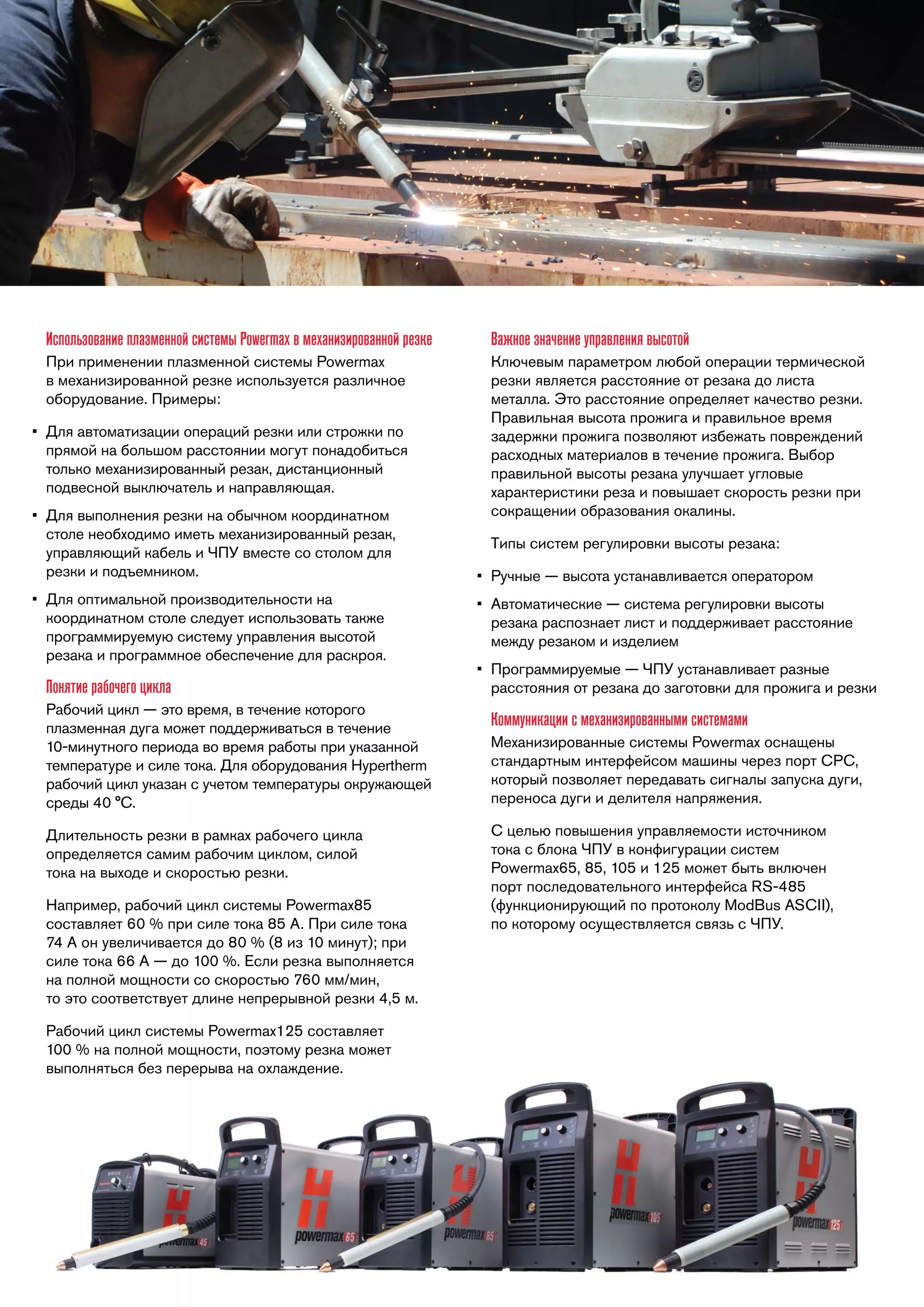 Использование плазменной системы Powermax в механизированной резке

Важное значение управления высотой

При применении плазменной системы Powermax
в механизированной резке используется различное
оборудование. Примеры:

Ключевым параметром любой операции термической
резки является расстояние от резака до листа
металла. Это расстояние определяет качество резки.
Правильная высота прожига и правильное время
задержки прожига позволяют избежать повреждений
расходных материалов в течение прожига. Выбор
правильной высоты резака улучшает угловые
характеристики реза и повышает скорость резки при
сокращении образования окалины.

•	 Для автоматизации операций резки или строжки по
прямой на большом расстоянии могут понадобиться
только механизированный резак, дистанционный
подвесной выключатель и направляющая.
•	 Для выполнения резки на обычном координатном
столе необходимо иметь механизированный резак,
управляющий кабель и ЧПУ вместе со столом для
резки и подъемником.
•	 Для оптимальной производительности на
координатном столе следует использовать также
программируемую систему управления высотой
резака и программное обеспечение для раскроя.

Понятие рабочего цикла
Рабочий цикл — это время, в течение которого
плазменная дуга может поддерживаться в течение
10-минутного периода во время работы при указанной
температуре и силе тока. Для оборудования Hypertherm
рабочий цикл указан с учетом температуры окружающей
среды 40 °C.
Длительность резки в рамках рабочего цикла
определяется самим рабочим циклом, силой
тока на выходе и скоростью резки.
Например, рабочий цикл системы Powermax85
составляет 60 % при силе тока 85 А. При силе тока
74 А он увеличивается до 80 % (8 из 10 минут); при
силе тока 66 А — до 100 %. Если резка выполняется
на полной мощности со скоростью 760 мм/мин,
то это соответствует длине непрерывной резки 4,5 м.
Рабочий цикл системы Powermax125 составляет
100 % на полной мощности, поэтому резка может
выполняться без перерыва на охлаждение.

Типы систем регулировки высоты резака:
•	 Ручные — высота устанавливается оператором
•	 Автоматические — система регулировки высоты
резака распознает лист и поддерживает расстояние
между резаком и изделием
•	 Программируемые — ЧПУ устанавливает разные
расстояния от резака до заготовки для прожига и резки

Коммуникации с механизированными системами
Механизированные системы Powermax оснащены
стандартным интерфейсом машины через порт CPC,
который позволяет передавать сигналы запуска дуги,
переноса дуги и делителя напряжения.
С целью повышения управляемости источником
тока с блока ЧПУ в конфигурации систем
Powermax65, 85, 105 и 125 может быть включен
порт последовательного интерфейса RS-485
(функционирующий по протоколу ModBus ASCII),
по которому осуществляется связь с ЧПУ.

 
