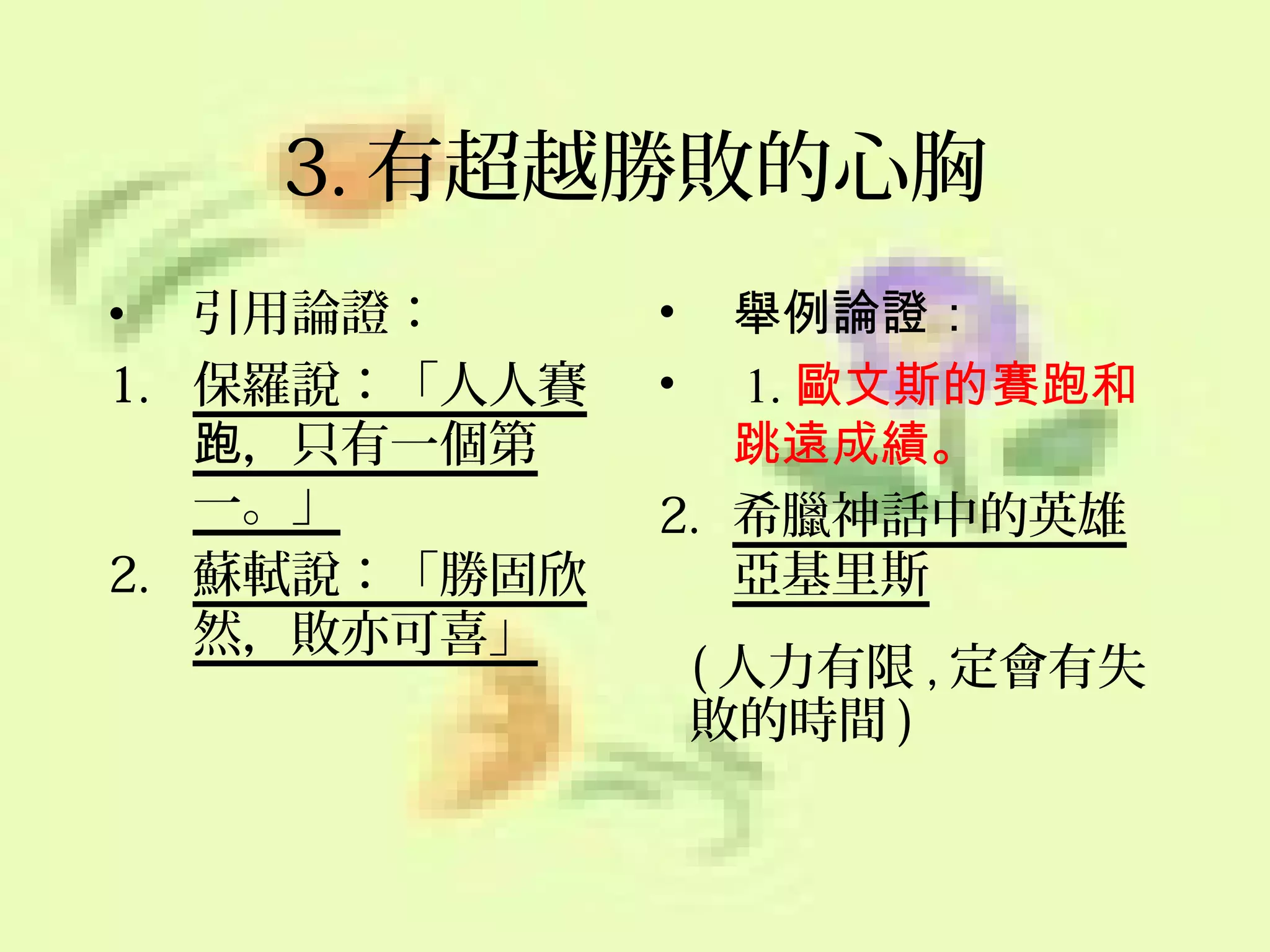 3. 有超越勝敗的心胸
• 引用論證：
1. 保羅說：「人人賽
跑，只有一個第
一。」
2. 蘇軾說：「勝固欣
然，敗亦可喜」

舉例論證：
1. 歐文斯的賽跑和
跳遠成績。
2. 希臘神話中的英雄
亞基里斯
•
•

( 人力有限 , 定會有失
敗的時間 )

 