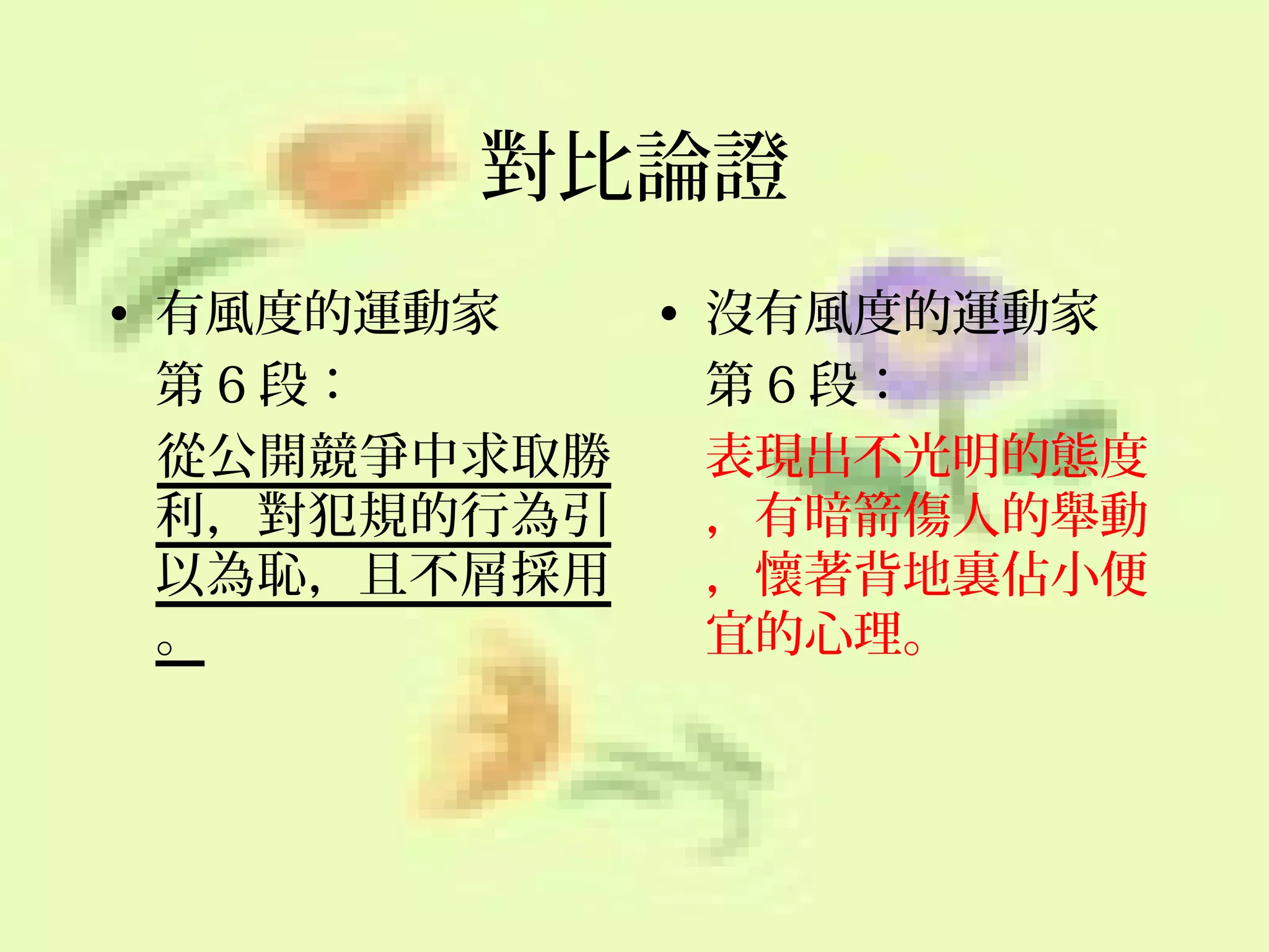 對比論證
• 有風度的運動家
• 沒有風度的運動家
第 6 段：
第 6 段：
從公開競爭中求取勝
表現出不光明的態度
利，對犯規的行為引
，有暗箭傷人的舉動
以為恥，且不屑採用
，懷著背地裏佔小便
。
宜的心理。

 