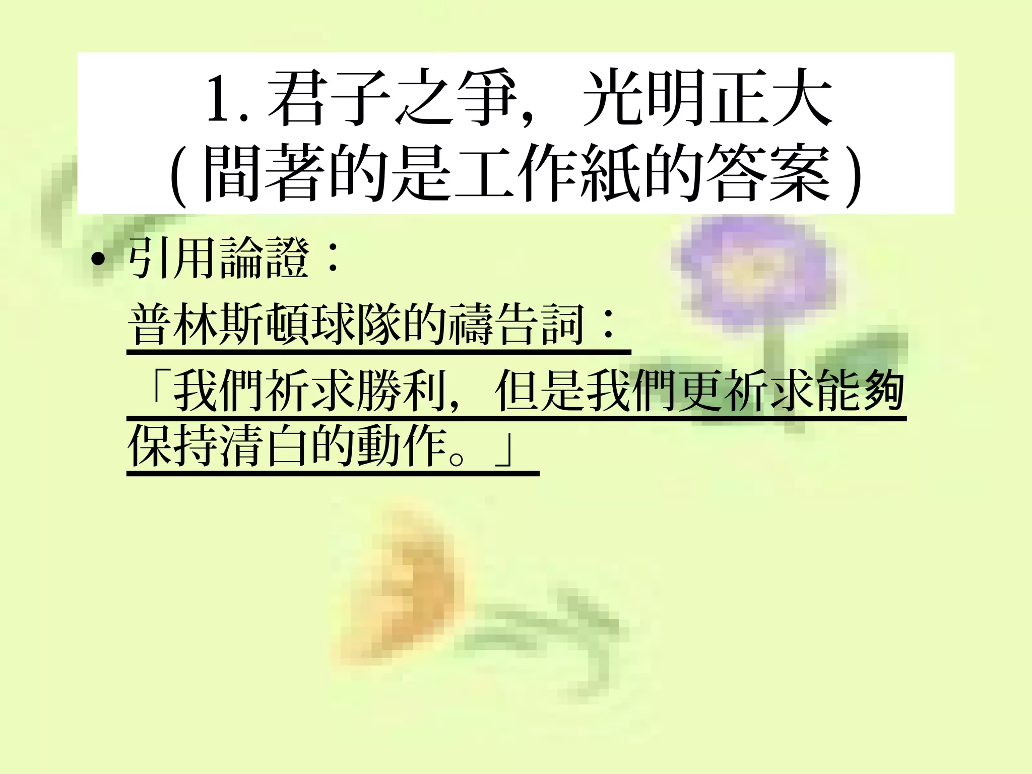 1. 君子之爭，光明正大
( 間著的是工作紙的答案 )
• 引用論證：
普林斯頓球隊的禱告詞：
「我們祈求勝利，但是我們更祈求能夠
保持清白的動作。」

 