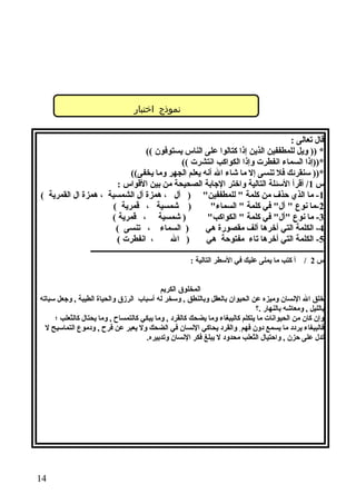 ‫نموذج اختبار‬
‫قال تعالى :‬
‫* )) ويل للمطففين الذين إذا كتالوا على الناس يستوفون ((‬
‫*))إذا السماء انفطرت وإذا الكواكب انتشرت ((‬
‫*)) سنقرئك فل تنسى إل ما شاء ال أنه يعلم الجهر وما يخفى((‬
‫س 1/ أقرأ السئلة التالية واختر الاجابة الصحيحة من بين القواس :‬
‫1- ما الذي حذف من كلمة  للمطففين ) أل ، همزة أل الشمسية ، همزة ال القمرية (‬
‫) شمسية ، قمرية (‬
‫2-ما نوع  أل في كلمة  السماء‬
‫) شمسية ، قمرية (‬
‫3- ما نوع أل في كلمة  الكواكب‬
‫) السماء ، تنسى (‬
‫4- الكلمة التي أخرها ألف مقصورة هي‬
‫، انفطرت (‬
‫) ال‬
‫5- الكلمة التي أخرها تاء مفتوحة هي‬
‫ـــــــــــــــــــــــــــــــــــــــــــــــــــــــــــــــــــــــــــــــــــــــــــــــــــــــــــــــــــــــــــ‬
‫س 2 / أ كتب ما يملى عليك في السطر التالية :‬
‫المخلوق الكريم‬
‫خلق ال النسان وميزه عن الحيوان بالعقل وبالنطق , وسخر له أسباب الرزق والحياة الطيبة , واجعل سباته‬
‫بالليل , ومعاشه بالنهار .؟‬
‫وإن كان من الحيوانات ما يتكلم كالببغاء وما يضحك كالقرد , وما يبكي كالتمساح , وما يحتال كالثعلب ؛‬
‫فالببغاء يردد ما يسمع دون فهم ٍ والقرد يحاكي النسان في الضحك ول يعبر عن فرح , ودموع التماسيح ل‬
‫تدل على حزن , واحتيال الثعلب محدود ل يبلغ فكر النسان وتدبيره.‬

‫41‬

 
