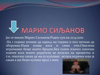 Јас се викам Марио Сиљанов.Роден сум на 22.9.2001
.На 1 година почнав да одам,а на година и пол почнав да
зборувам.Имав плава коса и сини очи.Омилена
играчками беше моето бродче.Бев голем плачко секогаш
плачев кога моите родители ке излезеа на прошетка и
т.н, секогаш сакав да ми ја купуваат истата играчка која ја
сакав а ми беше купена пред 2 мин.

 