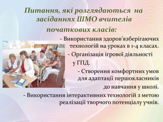 Питання, які розглядаються на
засіданнях ШМО вчителів
початкових класів:
- Використання здоров’язберігаючих
технологій на уроках в 1-4 класах.
- Організація ігрової діяльності
у ГПД.
- Створення комфортних умов
для адаптації першокласників
до навчання у школі.
- Використання інтерактивних технологій з метою
реалізації творчого потенціалу учнів.

 