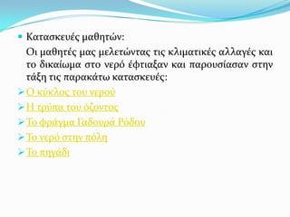  Καταςκευϋσ μαθητών:

Οι μαθητϋσ μασ μελετώντασ τισ κλιματικϋσ αλλαγϋσ και
το δικαύωμα ςτο νερό ϋφτιαξαν και παρουςύαςαν ςτην
τϊξη τισ παρακϊτω καταςκευϋσ:
 Ο κύκλοσ του νερού
 Η τρύπα του όζοντοσ
 Σο φρϊγμα Γαδουρϊ Ρόδου
 Σο νερό ςτην πόλη
 Σο πηγϊδι

 