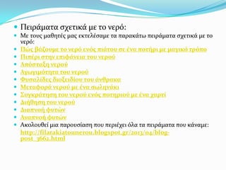  Πειρϊματα ςχετικϊ με το νερό:
 Με τουσ μαθητϋσ μασ εκτελϋςαμε τα παρακϊτω πειρϊματα ςχετικϊ με το












νερό:
Πώσ βϊζουμε το νερό ενόσ πιϊτου ςε ϋνα ποτόρι με μαγικό τρόπο
Πιπϋρι ςτην επιφϊνεια του νερού
Απόςταξη νερού
Αγωγιμότητα του νερού
Φυςαλύδεσ διοξειδύου του ϊνθρακα
Μεταφορϊ νερού με ϋνα ςωληνϊκι
Συγκρϊτηςη του νερού ενόσ ποτηριού με ϋνα χαρτύ
Διόθηςη του νερού
Διαπνοό φυτών
Αναπνοό φυτών
Ακολουθεύ μια παρουςύαςη που περιϋχει όλα τα πειρϊματα που κϊναμε:
http://filarakiatounerou.blogspot.gr/2013/04/blogpost_3662.html

 
