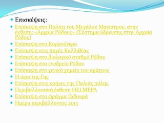  Επιςκϋψεισ:
 Επύςκεψη ςτο Παλϊτι του Μεγϊλου Μαγύςτρου, ςτην











ϋκθεςη: «Αρχαύα Ρόδουσ» (΢ύςτημα ύδρευςησ ςτην Αρχαύα
Ρόδοσ)
Επύςκεψη ςτο Κορανόνερο
Επύςκεψη ςτισ πηγϋσ Καλλιθϋασ
Επύςκεψη ςτο βιολογικό ςταθμό Ρόδου
Επύςκεψη ςτο ενυδρεύο Ρόδου
Επύςκεψη ςτο γενικό χημεύο του κρϊτουσ
Η ώρα τησ Γησ
Επύςκεψη ςτισ κρόνεσ τησ Παλιϊσ πόλησ
Περιβαλλοντικό ϋκθεςη HELMEPA
Επύςκεψη ςτο φρϊγμα Γαδουρϊ
Ημϋρα περιβϊλλοντοσ 2013

 