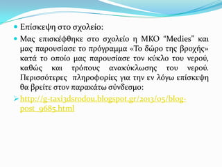  Επύςκεψη ςτο ςχολεύο:
 Μασ επιςκϋφθηκε ςτο ςχολεύο η ΜΚΟ “Medies” και
μασ παρουςύαςε το πρόγραμμα «Σο δώρο τησ βροχόσ»
κατϊ το οπούο μασ παρουςύαςε τον κύκλο του νερού,
καθώσ και τρόπουσ ανακύκλωςησ του νερού.
Περιςςότερεσ πληροφορύεσ για την εν λόγω επύςκεψη
θα βρεύτε ςτον παρακϊτω ςύνδεςμο:
 http://g-taxi3dsrodou.blogspot.gr/2013/05/blogpost_9685.html

 
