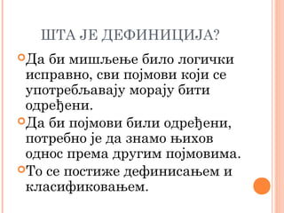 ШТА ЈЕ ДЕФИНИЦИЈА?
Да

би мишљење било логички
исправно, сви појмови који се
употребљавају морају бити
одређени.
Да би појмови били одређени,
потребно је да знамо њихов
однос према другим појмовима.
То се постиже дефинисањем и
класификовањем.

 