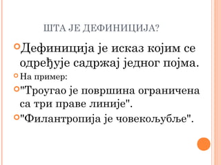 ШТА ЈЕ ДЕФИНИЦИЈА?
Дефиниција

је исказ којим се
одређује садржај једног појма.

 На

пример:

"Троугао

је површина ограничена
са три праве линије".
"Филантропија је човекољубље".

 
