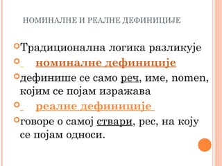 НОМИНАЛНЕ И РЕАЛНЕ ДЕФИНИЦИЈЕ

Традиционална

логика разликује

номиналне дефиниције
дефинише се само реч, име, nomen,
којим се појам изражава

реалне дефиниције
говоре о самој ствари, рес, на коју
се појам односи.

 