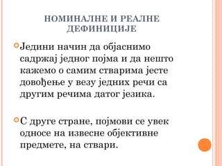 НОМИНАЛНЕ И РЕАЛНЕ
ДЕФИНИЦИЈЕ
 Једини

начин да објаснимо
садржај једног појма и да нешто
кажемо о самим стварима јесте
довођење у везу једних речи са
другим речима датог језика.

С

друге стране, појмови се увек
односе на извесне објективне
предмете, на ствари.

 