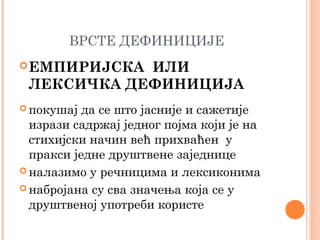ВРСТЕ ДЕФИНИЦИЈЕ
 ЕМПИРИЈСКА

ИЛИ
ЛЕКСИЧКА ДЕФИНИЦИЈА

 покушај

да се што јасније и сажетије
изрази садржај једног појма који је на
стихијски начин већ прихваћен у
пракси једне друштвене заједнице
 налазимо у речницима и лексиконима
 набројана су сва значења која се у
друштвеној употреби користе

 