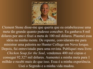 Clement Stone disse-me que queria que eu estabelecesse uma
meta tão grande quanto pudesse conceber. Eu ganhava 8 mil
dólares por ano e fixei a meta de 100 mil dólares. Plasmei essa
idéia na minha mente. De repente, convidaram-me para
ministrar uma palestra no Hunter College em Nova Iorque.
Depois, fui entrevistado para uma revista. Publiquei meu livro
Chicken Soup for the Soul, vendemos 400 mil cópias e
consegui 92.327 mil dólares. Aumentei a minha meta para 1
milhão e recebi mais do que isso. Essa é a minha experiência.
Usei o Segredo e a minha vida mudou.

 