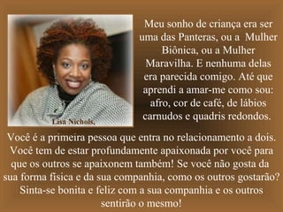 Lisa Nichols,
escritora.

Meu sonho de criança era ser
uma das Panteras, ou a Mulher
Biônica, ou a Mulher
Maravilha. E nenhuma delas
era parecida comigo. Até que
aprendi a amar-me como sou:
afro, cor de café, de lábios
carnudos e quadris redondos.

Você é a primeira pessoa que entra no relacionamento a dois.
Você tem de estar profundamente apaixonada por você para
que os outros se apaixonem também! Se você não gosta da
sua forma física e da sua companhia, como os outros gostarão?
Sinta-se bonita e feliz com a sua companhia e os outros
sentirão o mesmo!

 
