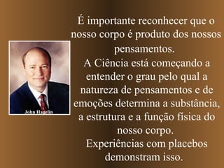 John Hagelin

É importante reconhecer que o
nosso corpo é produto dos nossos
pensamentos.
A Ciência está começando a
entender o grau pelo qual a
natureza de pensamentos e de
emoções determina a substância,
a estrutura e a função física do
nosso corpo.
Experiências com placebos
demonstram isso.

 