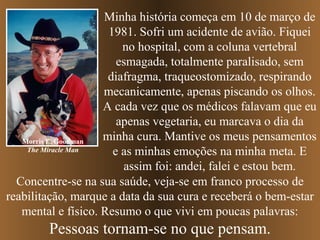 Minha história começa em 10 de março de
1981. Sofri um acidente de avião. Fiquei
no hospital, com a coluna vertebral
esmagada, totalmente paralisado, sem
diafragma, traqueostomizado, respirando
mecanicamente, apenas piscando os olhos.
A cada vez que os médicos falavam que eu
apenas vegetaria, eu marcava o dia da
minha cura. Mantive os meus pensamentos
Morris E. Goodman
The Miracle Man
e as minhas emoções na minha meta. E
assim foi: andei, falei e estou bem.
Concentre-se na sua saúde, veja-se em franco processo de
reabilitação, marque a data da sua cura e receberá o bem-estar
mental e físico. Resumo o que vivi em poucas palavras:

Pessoas tornam-se no que pensam.

 