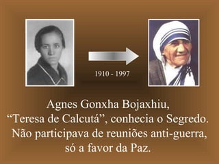 1910 - 1997

Agnes Gonxha Bojaxhiu,
“Teresa de Calcutá”, conhecia o Segredo.
Não participava de reuniões anti-guerra,
só a favor da Paz.

 