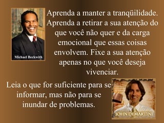 Michael Beckwith

Aprenda a manter a tranqüilidade.
Aprenda a retirar a sua atenção do
que você não quer e da carga
emocional que essas coisas
envolvem. Fixe a sua atenção
apenas no que você deseja
vivenciar.

Leia o que for suficiente para se
informar, mas não para se
inundar de problemas.

 