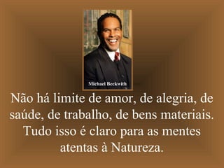 Michael Beckwith

Não há limite de amor, de alegria, de
saúde, de trabalho, de bens materiais.
Tudo isso é claro para as mentes
atentas à Natureza.

 