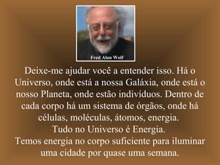 Fred Alan Wolf

Deixe-me ajudar você a entender isso. Há o
Universo, onde está a nossa Galáxia, onde está o
nosso Planeta, onde estão indivíduos. Dentro de
cada corpo há um sistema de órgãos, onde há
células, moléculas, átomos, energia.
Tudo no Universo é Energia.
Temos energia no corpo suficiente para iluminar
uma cidade por quase uma semana.

 