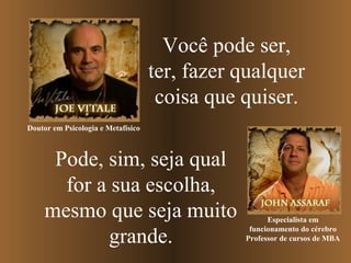 Você pode ser,
ter, fazer qualquer
coisa que quiser.
Doutor em Psicologia e Metafísico

Pode, sim, seja qual
for a sua escolha,
mesmo que seja muito
grande.

Especialista em
funcionamento do cérebro
Professor de cursos de MBA

 