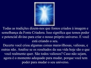 Todas as tradições dizem-nos que fomos criados à imagem e
semelhança da Fonte Criadora. Isso significa que temos poder
e potencial divino para criar o nosso próprio universo. E você
está criando o seu.
Decerto você criou algumas coisas maravilhosas, valiosas, e
outras não. Analise se os resultados da sua vida hoje são o que
você realmente quer. São todos valiosos? Caso não sejam,
agora é o momento adequado para mudar, porque você tem
poder para mudar o seu universo.

 
