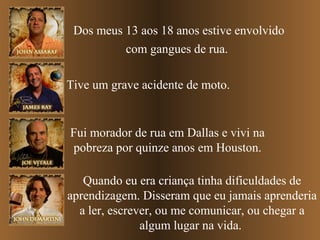 Dos meus 13 aos 18 anos estive envolvido
com gangues de rua.
Tive um grave acidente de moto.

Fui morador de rua em Dallas e vivi na
pobreza por quinze anos em Houston.
Quando eu era criança tinha dificuldades de
aprendizagem. Disseram que eu jamais aprenderia
a ler, escrever, ou me comunicar, ou chegar a
algum lugar na vida.

 