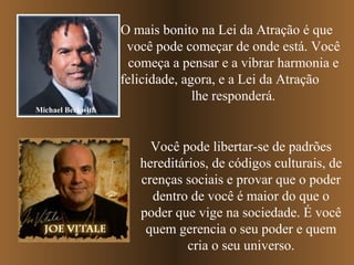 O mais bonito na Lei da Atração é que
você pode começar de onde está. Você
começa a pensar e a vibrar harmonia e
felicidade, agora, e a Lei da Atração
lhe responderá.
Michael Beckwith

Você pode libertar-se de padrões
hereditários, de códigos culturais, de
crenças sociais e provar que o poder
dentro de você é maior do que o
poder que vige na sociedade. É você
quem gerencia o seu poder e quem
cria o seu universo.

 