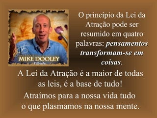 Filósofo

O princípio da Lei da
Atração pode ser
resumido em quatro
palavras: pensamentos
transformam-se em
coisas.
coisas

A Lei da Atração é a maior de todas
as leis, é a base de tudo!
Atraímos para a nossa vida tudo
o que plasmamos na nossa mente.

 