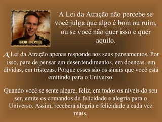 A Lei da Atração não percebe se
você julga que algo é bom ou ruim,
ou se você não quer isso e quer
aquilo.
A Lei da Atração apenas responde aos seus pensamentos. Por
isso, pare de pensar em desentendimentos, em doenças, em
dívidas, em tristezas. Porque esses são os sinais que você está
emitindo para o Universo.
Quando você se sente alegre, feliz, em todos os níveis do seu
ser, emite os comandos de felicidade e alegria para o
Universo. Assim, receberá alegria e felicidade a cada vez
mais.

 