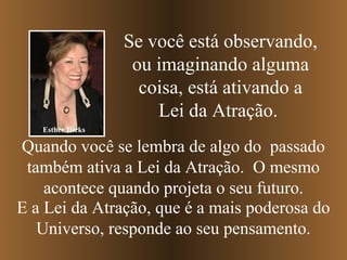 Se você está observando,
ou imaginando alguma
coisa, está ativando a
Lei da Atração.
Esther Hicks

Quando você se lembra de algo do passado
também ativa a Lei da Atração. O mesmo
acontece quando projeta o seu futuro.
E a Lei da Atração, que é a mais poderosa do
Universo, responde ao seu pensamento.

 