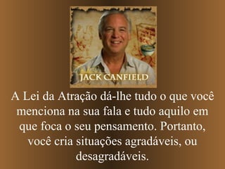 A Lei da Atração dá-lhe tudo o que você
menciona na sua fala e tudo aquilo em
que foca o seu pensamento. Portanto,
você cria situações agradáveis, ou
desagradáveis.

 