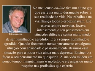 No meu curso on-line tive um aluno gay
que escrevia muito duramente sobre a
sua realidade de vida. No trabalho e na
vizinhança todos o espezinhavam. Ele
estava sempre nervoso, focava
intensamente o seu pensamento em
Dr. Bill Harris
Psicoterapeuta
situações difíceis e sentia muito medo
de ser humilhado e agredido. E era sempre humilhado e
agredido. Quando focamos o nosso pensamento em alguma
situação com ansiedade e passionalmente atraímos essa
situação para a nossa vida ainda mais depressa. Ensinei-o a
focar o seu pensamento no que queria. A sua vida mudou em
pouco tempo: ninguém mais o molestou e ele angariou muito
respeito nas profissões que exercia.

 