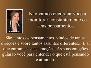 Não vamos encorajar você a
monitorar constantemente os
seus pensamentos.
Esther Hicks

São tantos os pensamentos, vindos de tantas
direções e sobre tantos assuntos diferentes... É aí
que entram as suas emoções. As suas emoções
guiarão você para entender o que está pensando
e atraindo.

 