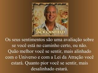 Os seus sentimentos são uma avaliação sobre
se você está no caminho certo, ou não.
Quão melhor você se sentir, mais alinhado
com o Universo e com a Lei da Atração você
estará. Quanto pior você se sentir, mais
desalinhado estará.

 