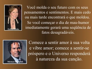 Esther Hicks

Michael Beckwith

Você molda o seu futuro com os seus
pensamentos e sentimentos. E mais cedo
ou mais tarde encontrará o que moldou.
Se você começar o dia de mau-humor
imediatamente gerará uma seqüência de
fatos desagradáveis.

Comece a sentir amor à sua volta
e vibre amor; comece a sentir-se
próspero e o Universo responderá
à natureza da sua canção.

 