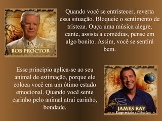 Quando você se entristecer, reverta
essa situação. Bloqueie o sentimento de
tristeza. Ouça uma música alegre,
cante, assista a comédias, pense em
algo bonito. Assim, você se sentirá
bem.
Esse princípio aplica-se ao seu
animal de estimação, porque ele
coloca você em um ótimo estado
emocional. Quando você sente
carinho pelo animal atrai carinho,
bondade.

Empresário e filósofo

 