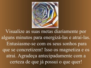 Visualize as suas metas diariamente por
alguns minutos para energizá-las e atraí-las.
Entusiasme-se com os seus sonhos para
que se concretizem! Isso os magnetiza e os
atrai. Agradeça antecipadamente com a
certeza de que já possui o que quer!

 