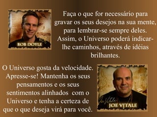 Faça o que for necessário para
gravar os seus desejos na sua mente,
para lembrar-se sempre deles.
Assim, o Universo poderá indicarlhe caminhos, através de idéias
brilhantes.
O Universo gosta da velocidade.
Apresse-se! Mantenha os seus
pensamentos e os seus
sentimentos alinhados com o
Universo e tenha a certeza de
que o que deseja virá para você.

 