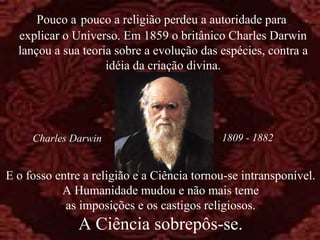 Pouco a pouco a religião perdeu a autoridade para
explicar o Universo. Em 1859 o britânico Charles Darwin
lançou a sua teoria sobre a evolução das espécies, contra a
idéia da criação divina.

Charles Darwin

1809 - 1882

E o fosso entre a religião e a Ciência tornou-se intransponível.
A Humanidade mudou e não mais teme
as imposições e os castigos religiosos.

A Ciência sobrepôs-se.

 
