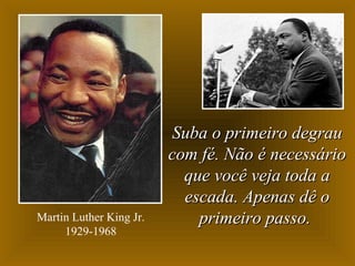 Martin Luther King Jr.
1929-1968

Suba o primeiro degrau
com fé. Não é necessário
que você veja toda a
escada. Apenas dê o
primeiro passo.

 