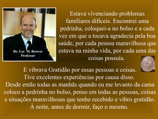 Dr. Lee M. Brower
Professor

Estava vivenciando problemas
familiares difíceis. Encontrei uma
pedrinha, coloquei-a no bolso e a cada
vez em que a tocava agradecia pela boa
saúde, por cada pessoa maravilhosa que
estava na minha vida, por cada uma das
coisas possuía.

E vibrava Gratidão por essas pessoas e coisas.
Tive excelentes experiências por causa disso.
Desde então todas as manhãs quando eu me levanto da cama
coloco a pedrinha no bolso, penso em todas as pessoas, coisas
e situações maravilhosas que tenho recebido e vibro gratidão.
À noite, antes de dormir, faço o mesmo.

 