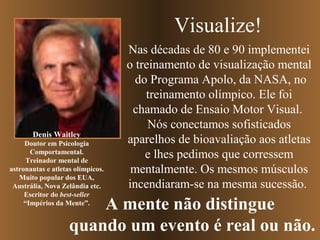Visualize!

Denis Waitley
Doutor em Psicologia
Comportamental.
Treinador mental de
astronautas e atletas olímpicos.
Muito popular dos EUA,
Austrália, Nova Zelândia etc.
Escritor do best-seller
“Impérios da Mente”.

Nas décadas de 80 e 90 implementei
o treinamento de visualização mental
do Programa Apolo, da NASA, no
treinamento olímpico. Ele foi
chamado de Ensaio Motor Visual.
Nós conectamos sofisticados
aparelhos de bioavaliação aos atletas
e lhes pedimos que corressem
mentalmente. Os mesmos músculos
incendiaram-se na mesma sucessão.

A mente não distingue
quando um evento é real ou não.

 
