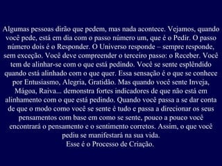 Algumas pessoas dirão que pedem, mas nada acontece. Vejamos, quando
você pede, está em dia com o passo número um, que é o Pedir. O passo
número dois é o Responder. O Universo responde – sempre responde,
sem exceção. Você deve compreender o terceiro passo: o Receber. Você
tem de alinhar-se com o que está pedindo. Você se sente esplêndido
quando está alinhado com o que quer. Essa sensação é o que se conhece
por Entusiasmo, Alegria, Gratidão. Mas quando você sente Inveja,
Mágoa, Raiva... demonstra fortes indicadores de que não está em
alinhamento com o que está pedindo. Quando você passa a se dar conta
de que o modo como você se sente é tudo e passa a direcionar os seus
pensamentos com base em como se sente, pouco a pouco você
encontrará o pensamento e o sentimento corretos. Assim, o que você
pediu se manifestará na sua vida.
Esse é o Processo de Criação.

 
